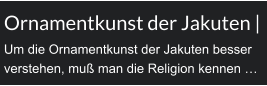 Ornamentkunst der Jakuten | Um die Ornamentkunst der Jakuten besser verstehen, muß man die Religion kennen …